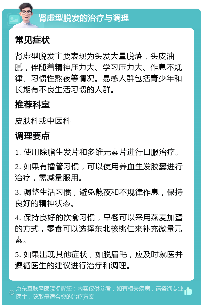 肾虚型脱发的治疗与调理 常见症状 肾虚型脱发主要表现为头发大量脱落，头皮油腻，伴随着精神压力大、学习压力大、作息不规律、习惯性熬夜等情况。易感人群包括青少年和长期有不良生活习惯的人群。 推荐科室 皮肤科或中医科 调理要点 1. 使用除脂生发片和多维元素片进行口服治疗。 2. 如果有撸管习惯，可以使用养血生发胶囊进行治疗，需减量服用。 3. 调整生活习惯，避免熬夜和不规律作息，保持良好的精神状态。 4. 保持良好的饮食习惯，早餐可以采用燕麦加蛋的方式，零食可以选择东北核桃仁来补充微量元素。 5. 如果出现其他症状，如脱眉毛，应及时就医并遵循医生的建议进行治疗和调理。