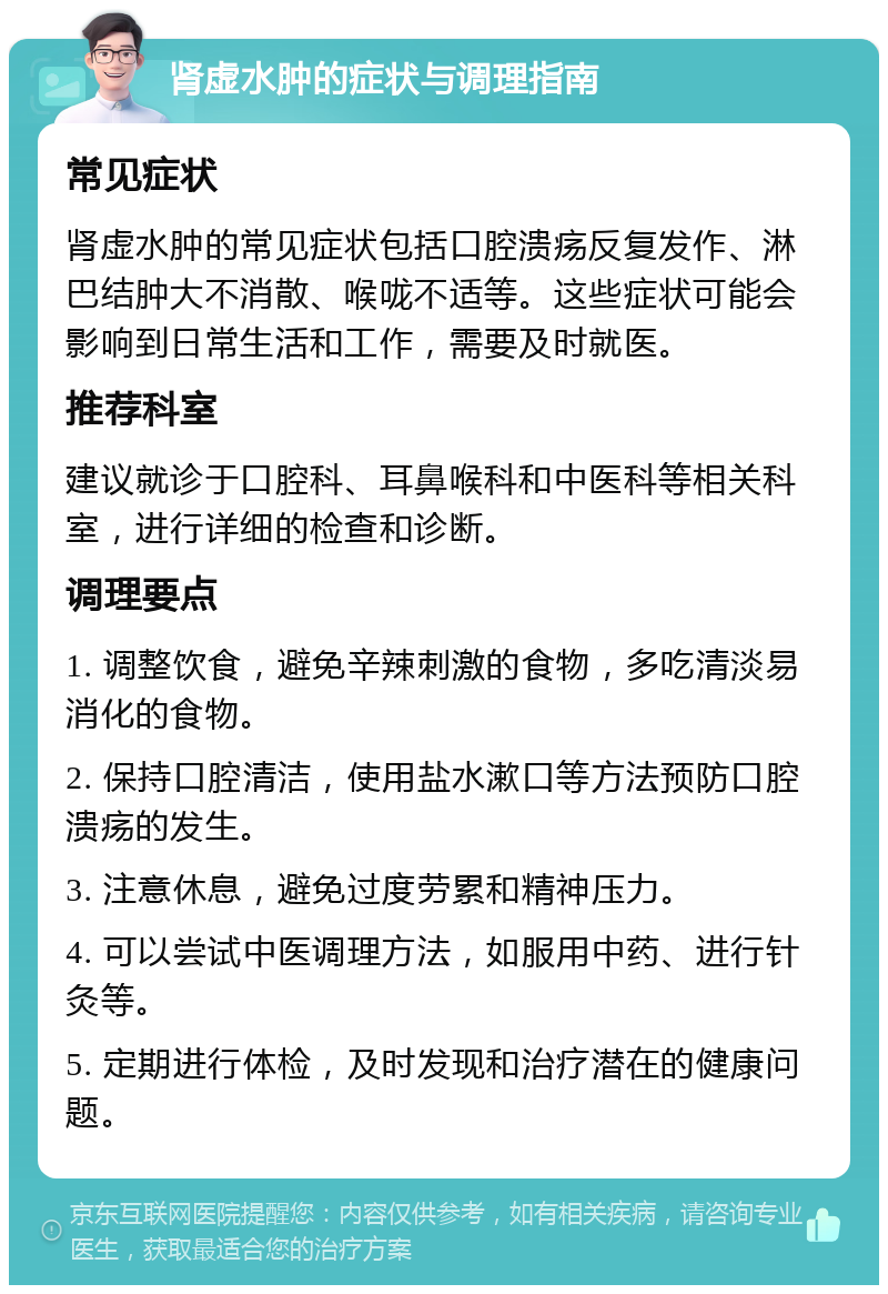 肾虚水肿的症状与调理指南 常见症状 肾虚水肿的常见症状包括口腔溃疡反复发作、淋巴结肿大不消散、喉咙不适等。这些症状可能会影响到日常生活和工作，需要及时就医。 推荐科室 建议就诊于口腔科、耳鼻喉科和中医科等相关科室，进行详细的检查和诊断。 调理要点 1. 调整饮食，避免辛辣刺激的食物，多吃清淡易消化的食物。 2. 保持口腔清洁，使用盐水漱口等方法预防口腔溃疡的发生。 3. 注意休息，避免过度劳累和精神压力。 4. 可以尝试中医调理方法，如服用中药、进行针灸等。 5. 定期进行体检，及时发现和治疗潜在的健康问题。