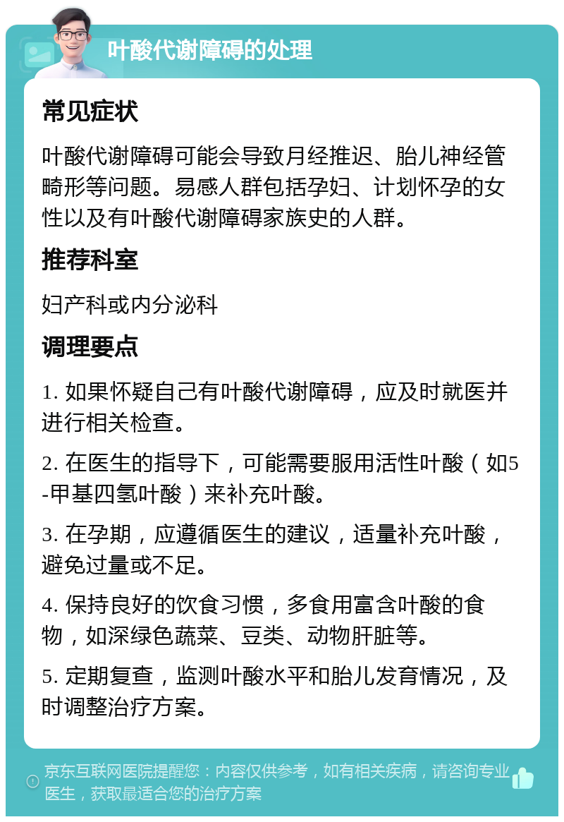 叶酸代谢障碍的处理 常见症状 叶酸代谢障碍可能会导致月经推迟、胎儿神经管畸形等问题。易感人群包括孕妇、计划怀孕的女性以及有叶酸代谢障碍家族史的人群。 推荐科室 妇产科或内分泌科 调理要点 1. 如果怀疑自己有叶酸代谢障碍，应及时就医并进行相关检查。 2. 在医生的指导下，可能需要服用活性叶酸（如5-甲基四氢叶酸）来补充叶酸。 3. 在孕期，应遵循医生的建议，适量补充叶酸，避免过量或不足。 4. 保持良好的饮食习惯，多食用富含叶酸的食物，如深绿色蔬菜、豆类、动物肝脏等。 5. 定期复查，监测叶酸水平和胎儿发育情况，及时调整治疗方案。