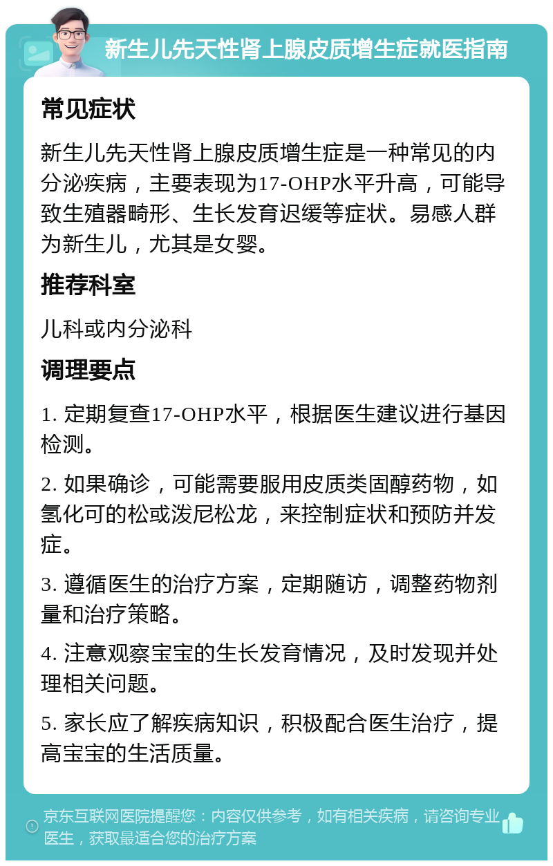 新生儿先天性肾上腺皮质增生症就医指南 常见症状 新生儿先天性肾上腺皮质增生症是一种常见的内分泌疾病，主要表现为17-OHP水平升高，可能导致生殖器畸形、生长发育迟缓等症状。易感人群为新生儿，尤其是女婴。 推荐科室 儿科或内分泌科 调理要点 1. 定期复查17-OHP水平，根据医生建议进行基因检测。 2. 如果确诊，可能需要服用皮质类固醇药物，如氢化可的松或泼尼松龙，来控制症状和预防并发症。 3. 遵循医生的治疗方案，定期随访，调整药物剂量和治疗策略。 4. 注意观察宝宝的生长发育情况，及时发现并处理相关问题。 5. 家长应了解疾病知识，积极配合医生治疗，提高宝宝的生活质量。