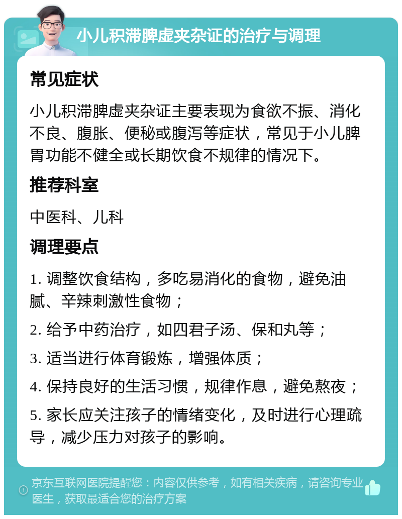 小儿积滞脾虚夹杂证的治疗与调理 常见症状 小儿积滞脾虚夹杂证主要表现为食欲不振、消化不良、腹胀、便秘或腹泻等症状，常见于小儿脾胃功能不健全或长期饮食不规律的情况下。 推荐科室 中医科、儿科 调理要点 1. 调整饮食结构，多吃易消化的食物，避免油腻、辛辣刺激性食物； 2. 给予中药治疗，如四君子汤、保和丸等； 3. 适当进行体育锻炼，增强体质； 4. 保持良好的生活习惯，规律作息，避免熬夜； 5. 家长应关注孩子的情绪变化，及时进行心理疏导，减少压力对孩子的影响。