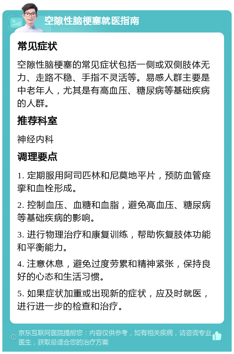 空隙性脑梗塞就医指南 常见症状 空隙性脑梗塞的常见症状包括一侧或双侧肢体无力、走路不稳、手指不灵活等。易感人群主要是中老年人，尤其是有高血压、糖尿病等基础疾病的人群。 推荐科室 神经内科 调理要点 1. 定期服用阿司匹林和尼莫地平片，预防血管痉挛和血栓形成。 2. 控制血压、血糖和血脂，避免高血压、糖尿病等基础疾病的影响。 3. 进行物理治疗和康复训练，帮助恢复肢体功能和平衡能力。 4. 注意休息，避免过度劳累和精神紧张，保持良好的心态和生活习惯。 5. 如果症状加重或出现新的症状，应及时就医，进行进一步的检查和治疗。