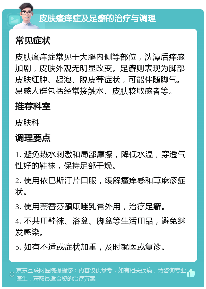 皮肤瘙痒症及足癣的治疗与调理 常见症状 皮肤瘙痒症常见于大腿内侧等部位，洗澡后痒感加剧，皮肤外观无明显改变。足癣则表现为脚部皮肤红肿、起泡、脱皮等症状，可能伴随脚气。易感人群包括经常接触水、皮肤较敏感者等。 推荐科室 皮肤科 调理要点 1. 避免热水刺激和局部摩擦，降低水温，穿透气性好的鞋袜，保持足部干燥。 2. 使用依巴斯汀片口服，缓解瘙痒感和荨麻疹症状。 3. 使用萘替芬酮康唑乳膏外用，治疗足癣。 4. 不共用鞋袜、浴盆、脚盆等生活用品，避免继发感染。 5. 如有不适或症状加重，及时就医或复诊。