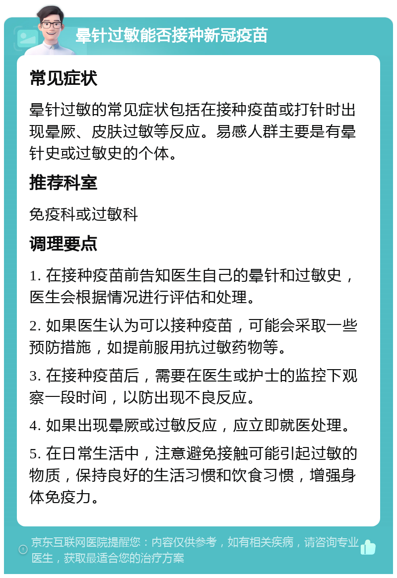 晕针过敏能否接种新冠疫苗 常见症状 晕针过敏的常见症状包括在接种疫苗或打针时出现晕厥、皮肤过敏等反应。易感人群主要是有晕针史或过敏史的个体。 推荐科室 免疫科或过敏科 调理要点 1. 在接种疫苗前告知医生自己的晕针和过敏史，医生会根据情况进行评估和处理。 2. 如果医生认为可以接种疫苗，可能会采取一些预防措施，如提前服用抗过敏药物等。 3. 在接种疫苗后，需要在医生或护士的监控下观察一段时间，以防出现不良反应。 4. 如果出现晕厥或过敏反应，应立即就医处理。 5. 在日常生活中，注意避免接触可能引起过敏的物质，保持良好的生活习惯和饮食习惯，增强身体免疫力。