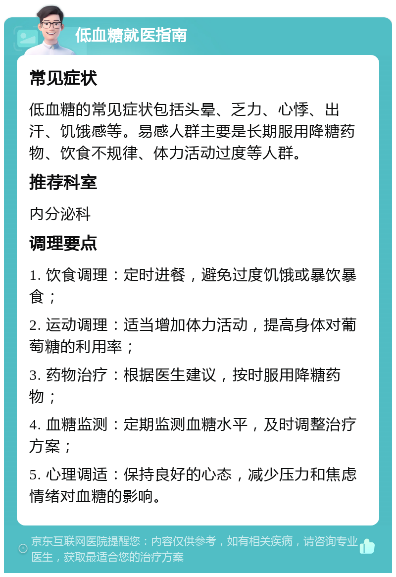 低血糖就医指南 常见症状 低血糖的常见症状包括头晕、乏力、心悸、出汗、饥饿感等。易感人群主要是长期服用降糖药物、饮食不规律、体力活动过度等人群。 推荐科室 内分泌科 调理要点 1. 饮食调理：定时进餐，避免过度饥饿或暴饮暴食； 2. 运动调理：适当增加体力活动，提高身体对葡萄糖的利用率； 3. 药物治疗：根据医生建议，按时服用降糖药物； 4. 血糖监测：定期监测血糖水平，及时调整治疗方案； 5. 心理调适：保持良好的心态，减少压力和焦虑情绪对血糖的影响。