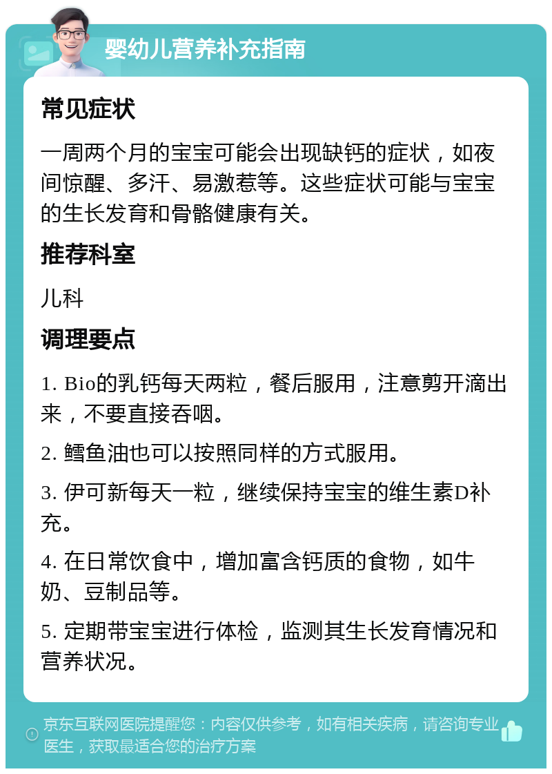 婴幼儿营养补充指南 常见症状 一周两个月的宝宝可能会出现缺钙的症状，如夜间惊醒、多汗、易激惹等。这些症状可能与宝宝的生长发育和骨骼健康有关。 推荐科室 儿科 调理要点 1. Bio的乳钙每天两粒，餐后服用，注意剪开滴出来，不要直接吞咽。 2. 鳕鱼油也可以按照同样的方式服用。 3. 伊可新每天一粒，继续保持宝宝的维生素D补充。 4. 在日常饮食中，增加富含钙质的食物，如牛奶、豆制品等。 5. 定期带宝宝进行体检，监测其生长发育情况和营养状况。