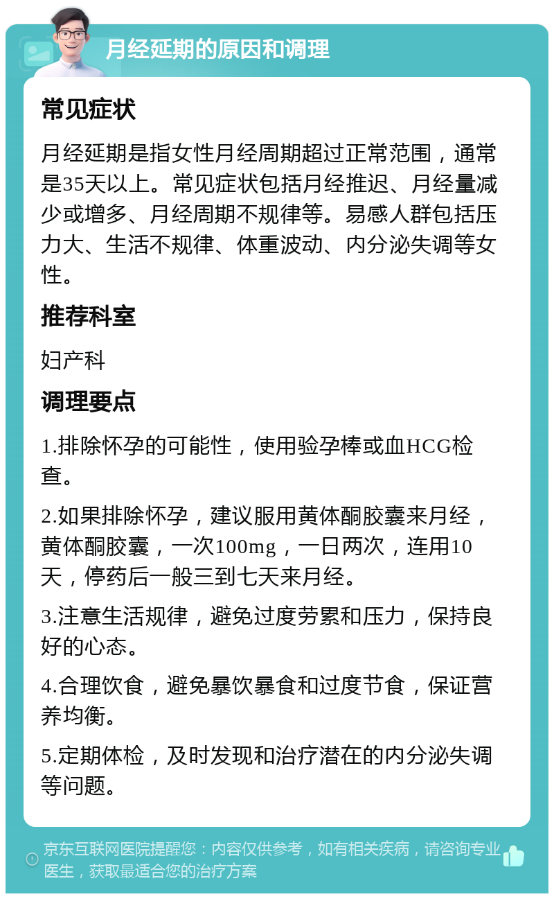 月经延期的原因和调理 常见症状 月经延期是指女性月经周期超过正常范围，通常是35天以上。常见症状包括月经推迟、月经量减少或增多、月经周期不规律等。易感人群包括压力大、生活不规律、体重波动、内分泌失调等女性。 推荐科室 妇产科 调理要点 1.排除怀孕的可能性，使用验孕棒或血HCG检查。 2.如果排除怀孕，建议服用黄体酮胶囊来月经，黄体酮胶囊，一次100mg，一日两次，连用10天，停药后一般三到七天来月经。 3.注意生活规律，避免过度劳累和压力，保持良好的心态。 4.合理饮食，避免暴饮暴食和过度节食，保证营养均衡。 5.定期体检，及时发现和治疗潜在的内分泌失调等问题。