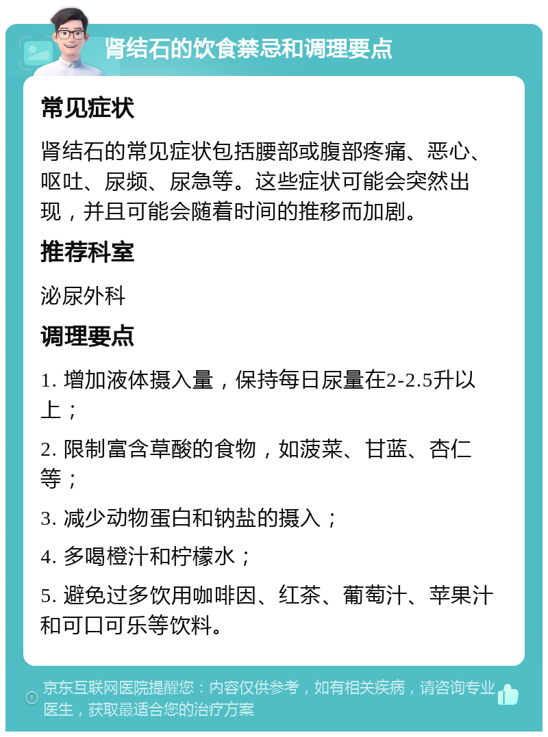 肾结石的饮食禁忌和调理要点 常见症状 肾结石的常见症状包括腰部或腹部疼痛、恶心、呕吐、尿频、尿急等。这些症状可能会突然出现，并且可能会随着时间的推移而加剧。 推荐科室 泌尿外科 调理要点 1. 增加液体摄入量，保持每日尿量在2-2.5升以上； 2. 限制富含草酸的食物，如菠菜、甘蓝、杏仁等； 3. 减少动物蛋白和钠盐的摄入； 4. 多喝橙汁和柠檬水； 5. 避免过多饮用咖啡因、红茶、葡萄汁、苹果汁和可口可乐等饮料。