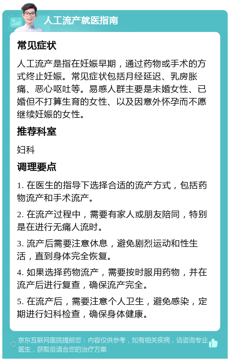 人工流产就医指南 常见症状 人工流产是指在妊娠早期，通过药物或手术的方式终止妊娠。常见症状包括月经延迟、乳房胀痛、恶心呕吐等。易感人群主要是未婚女性、已婚但不打算生育的女性、以及因意外怀孕而不愿继续妊娠的女性。 推荐科室 妇科 调理要点 1. 在医生的指导下选择合适的流产方式，包括药物流产和手术流产。 2. 在流产过程中，需要有家人或朋友陪同，特别是在进行无痛人流时。 3. 流产后需要注意休息，避免剧烈运动和性生活，直到身体完全恢复。 4. 如果选择药物流产，需要按时服用药物，并在流产后进行复查，确保流产完全。 5. 在流产后，需要注意个人卫生，避免感染，定期进行妇科检查，确保身体健康。