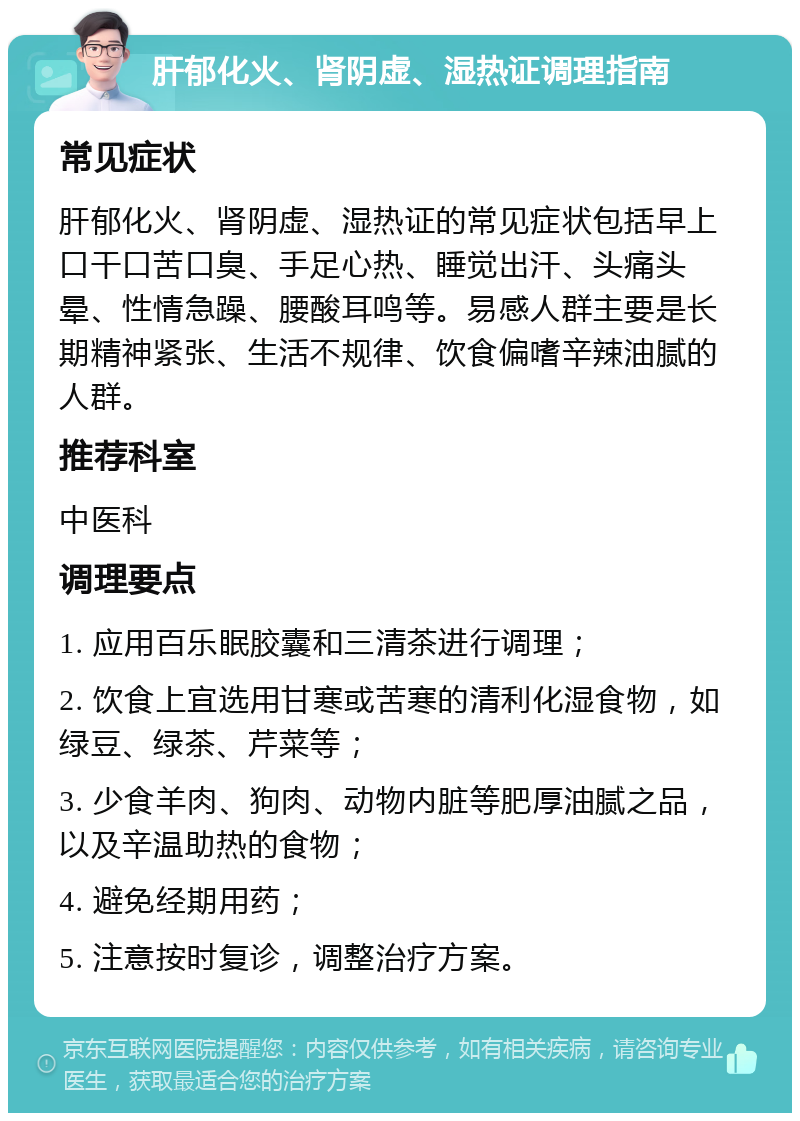 肝郁化火、肾阴虚、湿热证调理指南 常见症状 肝郁化火、肾阴虚、湿热证的常见症状包括早上口干口苦口臭、手足心热、睡觉出汗、头痛头晕、性情急躁、腰酸耳鸣等。易感人群主要是长期精神紧张、生活不规律、饮食偏嗜辛辣油腻的人群。 推荐科室 中医科 调理要点 1. 应用百乐眠胶囊和三清茶进行调理； 2. 饮食上宜选用甘寒或苦寒的清利化湿食物，如绿豆、绿茶、芹菜等； 3. 少食羊肉、狗肉、动物内脏等肥厚油腻之品，以及辛温助热的食物； 4. 避免经期用药； 5. 注意按时复诊，调整治疗方案。