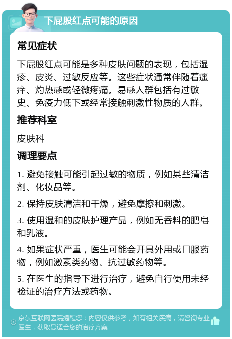 下屁股红点可能的原因 常见症状 下屁股红点可能是多种皮肤问题的表现，包括湿疹、皮炎、过敏反应等。这些症状通常伴随着瘙痒、灼热感或轻微疼痛。易感人群包括有过敏史、免疫力低下或经常接触刺激性物质的人群。 推荐科室 皮肤科 调理要点 1. 避免接触可能引起过敏的物质，例如某些清洁剂、化妆品等。 2. 保持皮肤清洁和干燥，避免摩擦和刺激。 3. 使用温和的皮肤护理产品，例如无香料的肥皂和乳液。 4. 如果症状严重，医生可能会开具外用或口服药物，例如激素类药物、抗过敏药物等。 5. 在医生的指导下进行治疗，避免自行使用未经验证的治疗方法或药物。