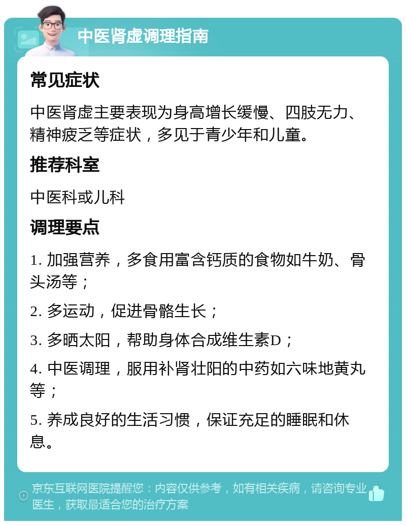 中医肾虚调理指南 常见症状 中医肾虚主要表现为身高增长缓慢、四肢无力、精神疲乏等症状，多见于青少年和儿童。 推荐科室 中医科或儿科 调理要点 1. 加强营养，多食用富含钙质的食物如牛奶、骨头汤等； 2. 多运动，促进骨骼生长； 3. 多晒太阳，帮助身体合成维生素D； 4. 中医调理，服用补肾壮阳的中药如六味地黄丸等； 5. 养成良好的生活习惯，保证充足的睡眠和休息。