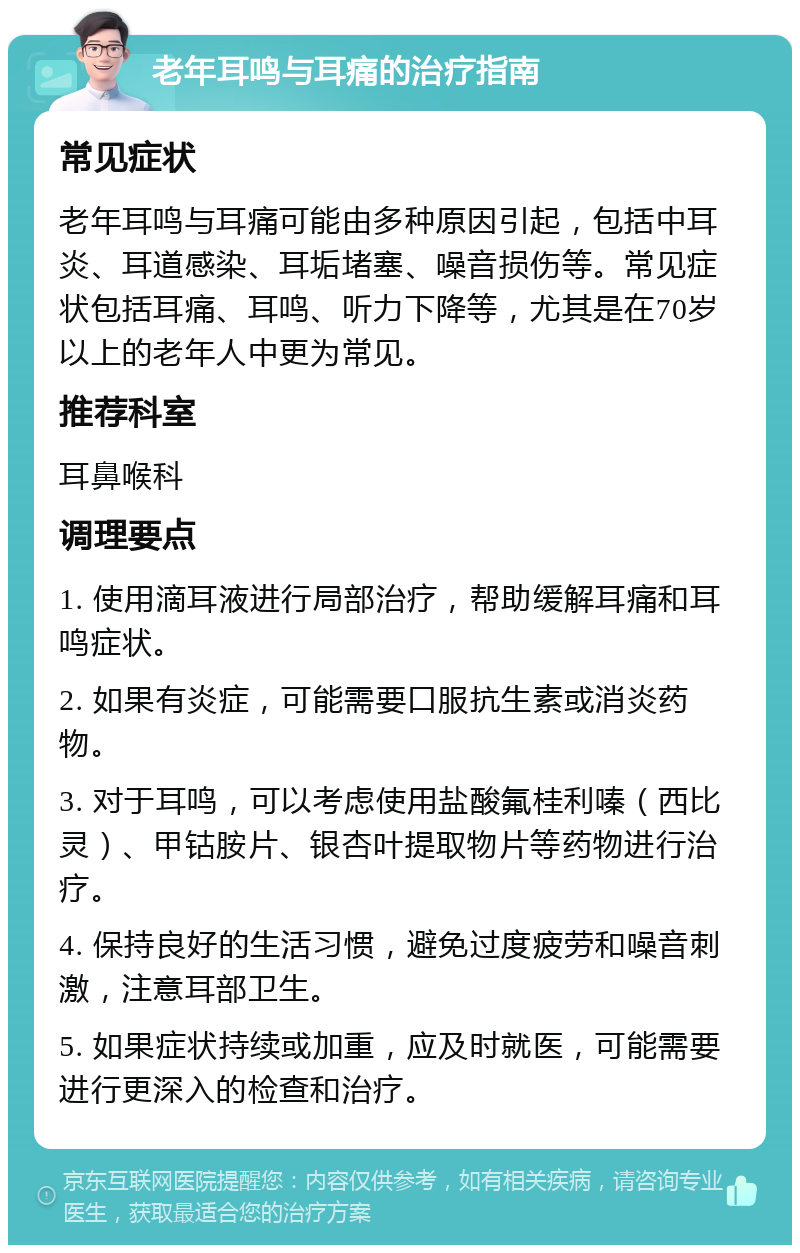 老年耳鸣与耳痛的治疗指南 常见症状 老年耳鸣与耳痛可能由多种原因引起，包括中耳炎、耳道感染、耳垢堵塞、噪音损伤等。常见症状包括耳痛、耳鸣、听力下降等，尤其是在70岁以上的老年人中更为常见。 推荐科室 耳鼻喉科 调理要点 1. 使用滴耳液进行局部治疗，帮助缓解耳痛和耳鸣症状。 2. 如果有炎症，可能需要口服抗生素或消炎药物。 3. 对于耳鸣，可以考虑使用盐酸氟桂利嗪（西比灵）、甲钴胺片、银杏叶提取物片等药物进行治疗。 4. 保持良好的生活习惯，避免过度疲劳和噪音刺激，注意耳部卫生。 5. 如果症状持续或加重，应及时就医，可能需要进行更深入的检查和治疗。