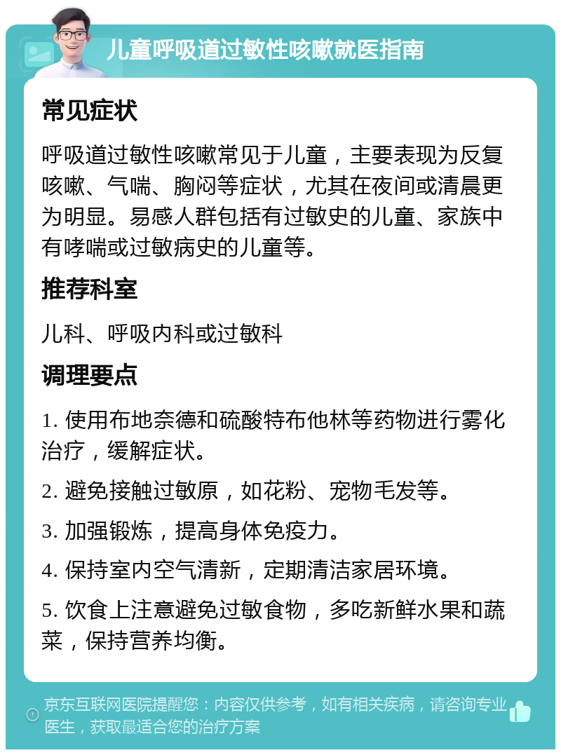 儿童呼吸道过敏性咳嗽就医指南 常见症状 呼吸道过敏性咳嗽常见于儿童，主要表现为反复咳嗽、气喘、胸闷等症状，尤其在夜间或清晨更为明显。易感人群包括有过敏史的儿童、家族中有哮喘或过敏病史的儿童等。 推荐科室 儿科、呼吸内科或过敏科 调理要点 1. 使用布地奈德和硫酸特布他林等药物进行雾化治疗，缓解症状。 2. 避免接触过敏原，如花粉、宠物毛发等。 3. 加强锻炼，提高身体免疫力。 4. 保持室内空气清新，定期清洁家居环境。 5. 饮食上注意避免过敏食物，多吃新鲜水果和蔬菜，保持营养均衡。