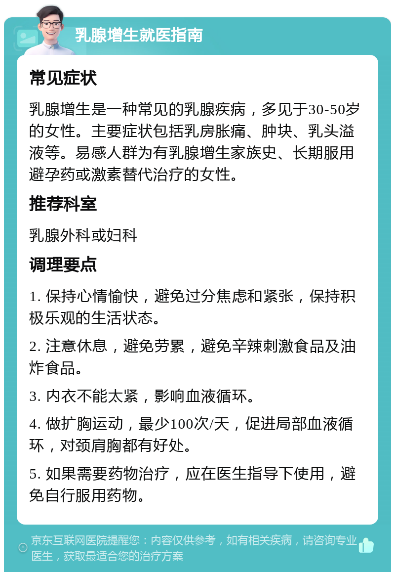 乳腺增生就医指南 常见症状 乳腺增生是一种常见的乳腺疾病，多见于30-50岁的女性。主要症状包括乳房胀痛、肿块、乳头溢液等。易感人群为有乳腺增生家族史、长期服用避孕药或激素替代治疗的女性。 推荐科室 乳腺外科或妇科 调理要点 1. 保持心情愉快，避免过分焦虑和紧张，保持积极乐观的生活状态。 2. 注意休息，避免劳累，避免辛辣刺激食品及油炸食品。 3. 内衣不能太紧，影响血液循环。 4. 做扩胸运动，最少100次/天，促进局部血液循环，对颈肩胸都有好处。 5. 如果需要药物治疗，应在医生指导下使用，避免自行服用药物。