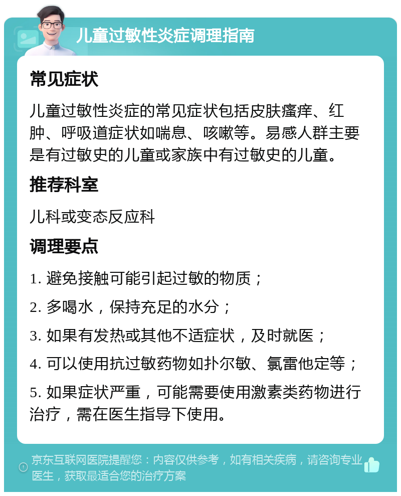 儿童过敏性炎症调理指南 常见症状 儿童过敏性炎症的常见症状包括皮肤瘙痒、红肿、呼吸道症状如喘息、咳嗽等。易感人群主要是有过敏史的儿童或家族中有过敏史的儿童。 推荐科室 儿科或变态反应科 调理要点 1. 避免接触可能引起过敏的物质； 2. 多喝水，保持充足的水分； 3. 如果有发热或其他不适症状，及时就医； 4. 可以使用抗过敏药物如扑尔敏、氯雷他定等； 5. 如果症状严重，可能需要使用激素类药物进行治疗，需在医生指导下使用。