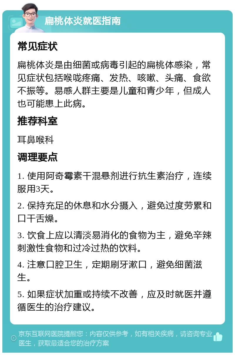 扁桃体炎就医指南 常见症状 扁桃体炎是由细菌或病毒引起的扁桃体感染，常见症状包括喉咙疼痛、发热、咳嗽、头痛、食欲不振等。易感人群主要是儿童和青少年，但成人也可能患上此病。 推荐科室 耳鼻喉科 调理要点 1. 使用阿奇霉素干混悬剂进行抗生素治疗，连续服用3天。 2. 保持充足的休息和水分摄入，避免过度劳累和口干舌燥。 3. 饮食上应以清淡易消化的食物为主，避免辛辣刺激性食物和过冷过热的饮料。 4. 注意口腔卫生，定期刷牙漱口，避免细菌滋生。 5. 如果症状加重或持续不改善，应及时就医并遵循医生的治疗建议。