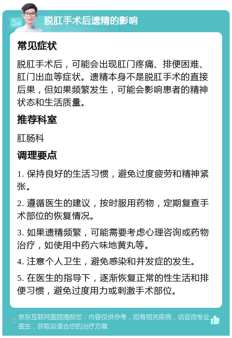 脱肛手术后遗精的影响 常见症状 脱肛手术后，可能会出现肛门疼痛、排便困难、肛门出血等症状。遗精本身不是脱肛手术的直接后果，但如果频繁发生，可能会影响患者的精神状态和生活质量。 推荐科室 肛肠科 调理要点 1. 保持良好的生活习惯，避免过度疲劳和精神紧张。 2. 遵循医生的建议，按时服用药物，定期复查手术部位的恢复情况。 3. 如果遗精频繁，可能需要考虑心理咨询或药物治疗，如使用中药六味地黄丸等。 4. 注意个人卫生，避免感染和并发症的发生。 5. 在医生的指导下，逐渐恢复正常的性生活和排便习惯，避免过度用力或刺激手术部位。