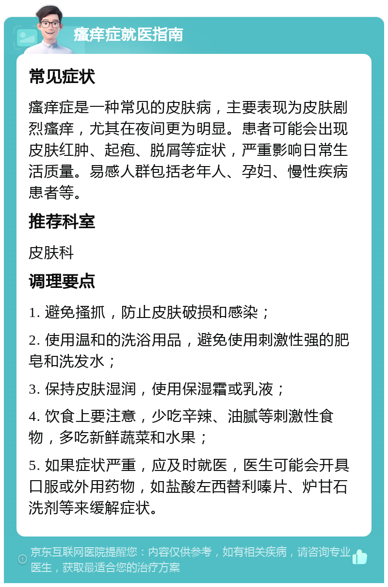 瘙痒症就医指南 常见症状 瘙痒症是一种常见的皮肤病，主要表现为皮肤剧烈瘙痒，尤其在夜间更为明显。患者可能会出现皮肤红肿、起疱、脱屑等症状，严重影响日常生活质量。易感人群包括老年人、孕妇、慢性疾病患者等。 推荐科室 皮肤科 调理要点 1. 避免搔抓，防止皮肤破损和感染； 2. 使用温和的洗浴用品，避免使用刺激性强的肥皂和洗发水； 3. 保持皮肤湿润，使用保湿霜或乳液； 4. 饮食上要注意，少吃辛辣、油腻等刺激性食物，多吃新鲜蔬菜和水果； 5. 如果症状严重，应及时就医，医生可能会开具口服或外用药物，如盐酸左西替利嗪片、炉甘石洗剂等来缓解症状。