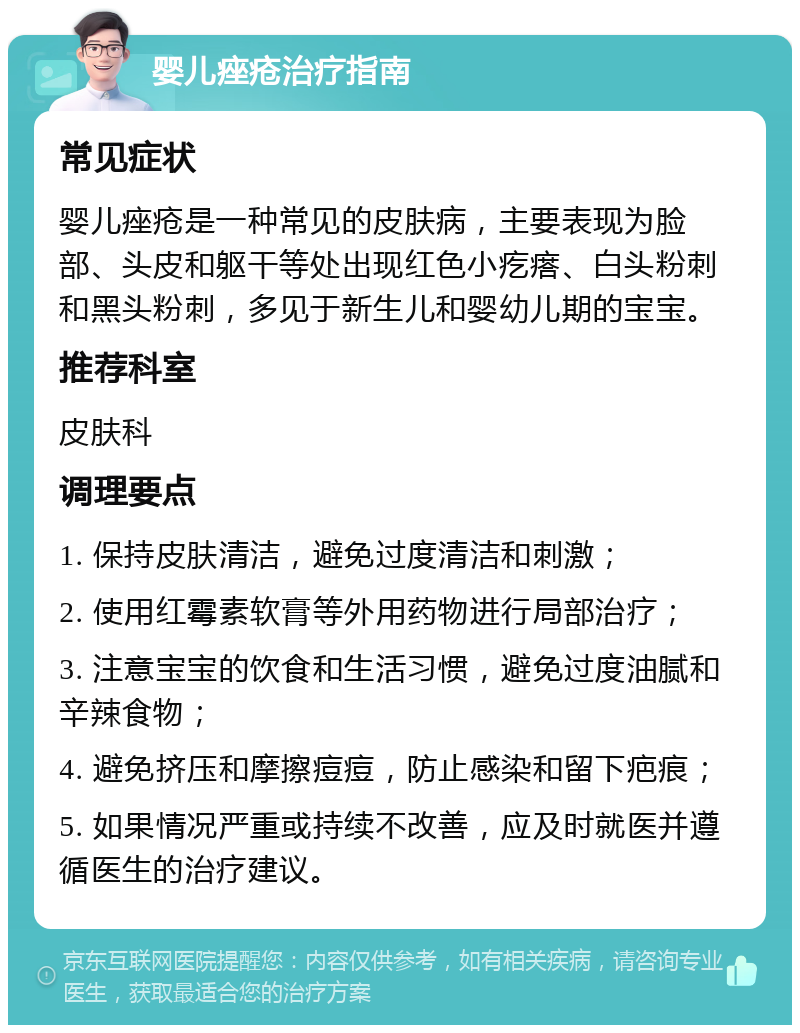 婴儿痤疮治疗指南 常见症状 婴儿痤疮是一种常见的皮肤病，主要表现为脸部、头皮和躯干等处出现红色小疙瘩、白头粉刺和黑头粉刺，多见于新生儿和婴幼儿期的宝宝。 推荐科室 皮肤科 调理要点 1. 保持皮肤清洁，避免过度清洁和刺激； 2. 使用红霉素软膏等外用药物进行局部治疗； 3. 注意宝宝的饮食和生活习惯，避免过度油腻和辛辣食物； 4. 避免挤压和摩擦痘痘，防止感染和留下疤痕； 5. 如果情况严重或持续不改善，应及时就医并遵循医生的治疗建议。