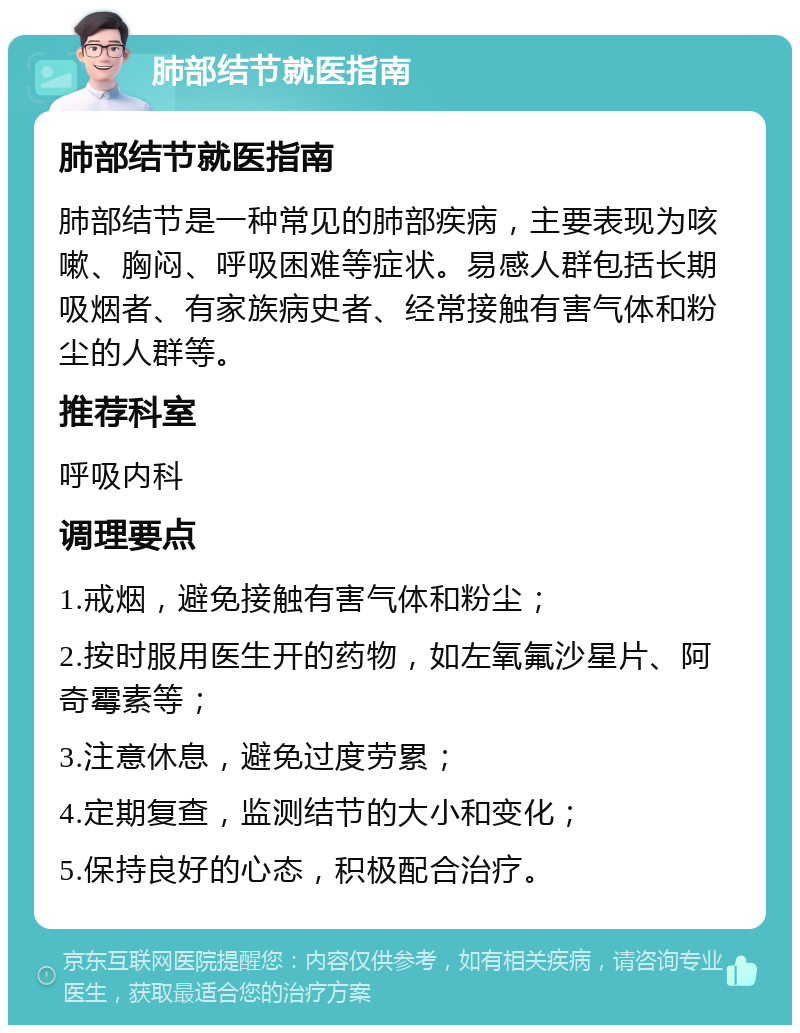 肺部结节就医指南 肺部结节就医指南 肺部结节是一种常见的肺部疾病，主要表现为咳嗽、胸闷、呼吸困难等症状。易感人群包括长期吸烟者、有家族病史者、经常接触有害气体和粉尘的人群等。 推荐科室 呼吸内科 调理要点 1.戒烟，避免接触有害气体和粉尘； 2.按时服用医生开的药物，如左氧氟沙星片、阿奇霉素等； 3.注意休息，避免过度劳累； 4.定期复查，监测结节的大小和变化； 5.保持良好的心态，积极配合治疗。