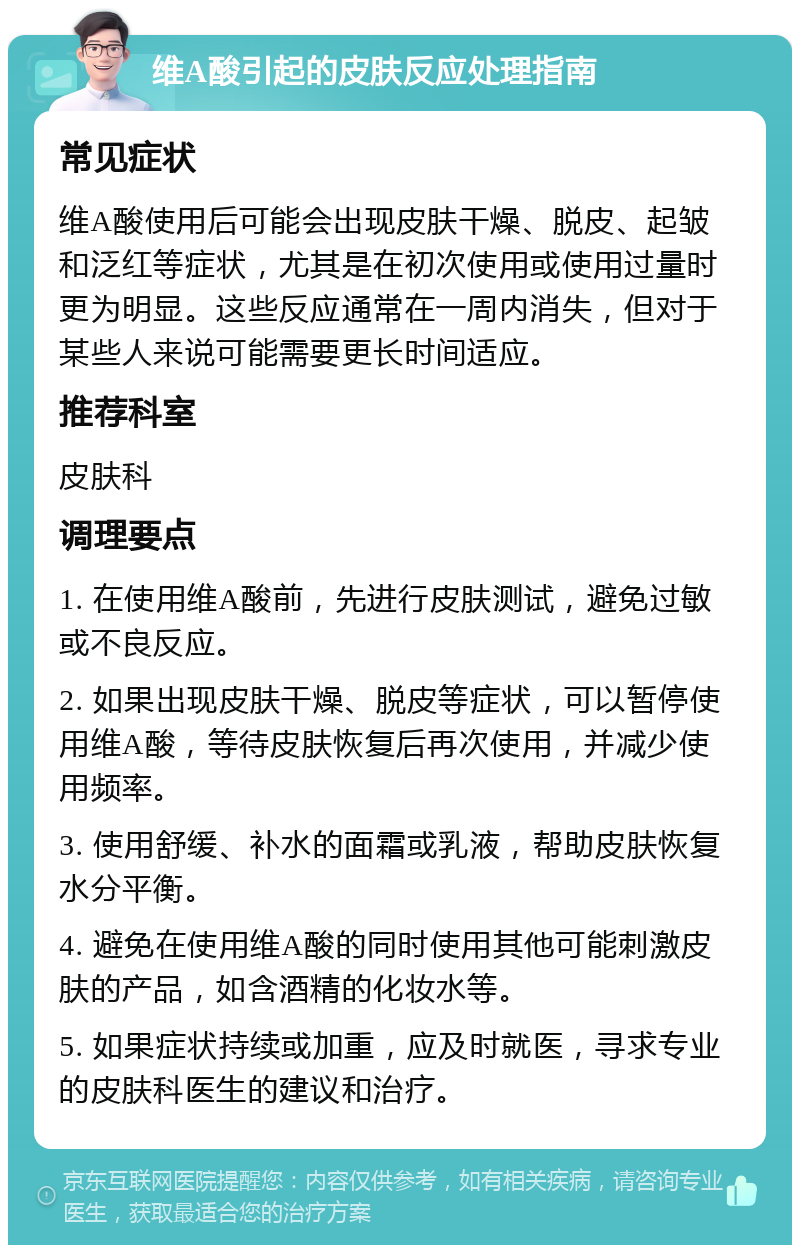 维A酸引起的皮肤反应处理指南 常见症状 维A酸使用后可能会出现皮肤干燥、脱皮、起皱和泛红等症状，尤其是在初次使用或使用过量时更为明显。这些反应通常在一周内消失，但对于某些人来说可能需要更长时间适应。 推荐科室 皮肤科 调理要点 1. 在使用维A酸前，先进行皮肤测试，避免过敏或不良反应。 2. 如果出现皮肤干燥、脱皮等症状，可以暂停使用维A酸，等待皮肤恢复后再次使用，并减少使用频率。 3. 使用舒缓、补水的面霜或乳液，帮助皮肤恢复水分平衡。 4. 避免在使用维A酸的同时使用其他可能刺激皮肤的产品，如含酒精的化妆水等。 5. 如果症状持续或加重，应及时就医，寻求专业的皮肤科医生的建议和治疗。