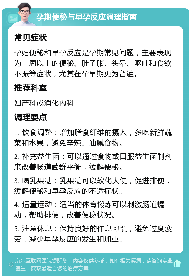 孕期便秘与早孕反应调理指南 常见症状 孕妇便秘和早孕反应是孕期常见问题，主要表现为一周以上的便秘、肚子胀、头晕、呕吐和食欲不振等症状，尤其在孕早期更为普遍。 推荐科室 妇产科或消化内科 调理要点 1. 饮食调整：增加膳食纤维的摄入，多吃新鲜蔬菜和水果，避免辛辣、油腻食物。 2. 补充益生菌：可以通过食物或口服益生菌制剂来改善肠道菌群平衡，缓解便秘。 3. 喝乳果糖：乳果糖可以软化大便，促进排便，缓解便秘和早孕反应的不适症状。 4. 适量运动：适当的体育锻炼可以刺激肠道蠕动，帮助排便，改善便秘状况。 5. 注意休息：保持良好的作息习惯，避免过度疲劳，减少早孕反应的发生和加重。