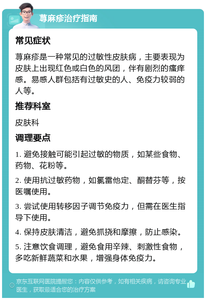 荨麻疹治疗指南 常见症状 荨麻疹是一种常见的过敏性皮肤病，主要表现为皮肤上出现红色或白色的风团，伴有剧烈的瘙痒感。易感人群包括有过敏史的人、免疫力较弱的人等。 推荐科室 皮肤科 调理要点 1. 避免接触可能引起过敏的物质，如某些食物、药物、花粉等。 2. 使用抗过敏药物，如氯雷他定、酮替芬等，按医嘱使用。 3. 尝试使用转移因子调节免疫力，但需在医生指导下使用。 4. 保持皮肤清洁，避免抓挠和摩擦，防止感染。 5. 注意饮食调理，避免食用辛辣、刺激性食物，多吃新鲜蔬菜和水果，增强身体免疫力。