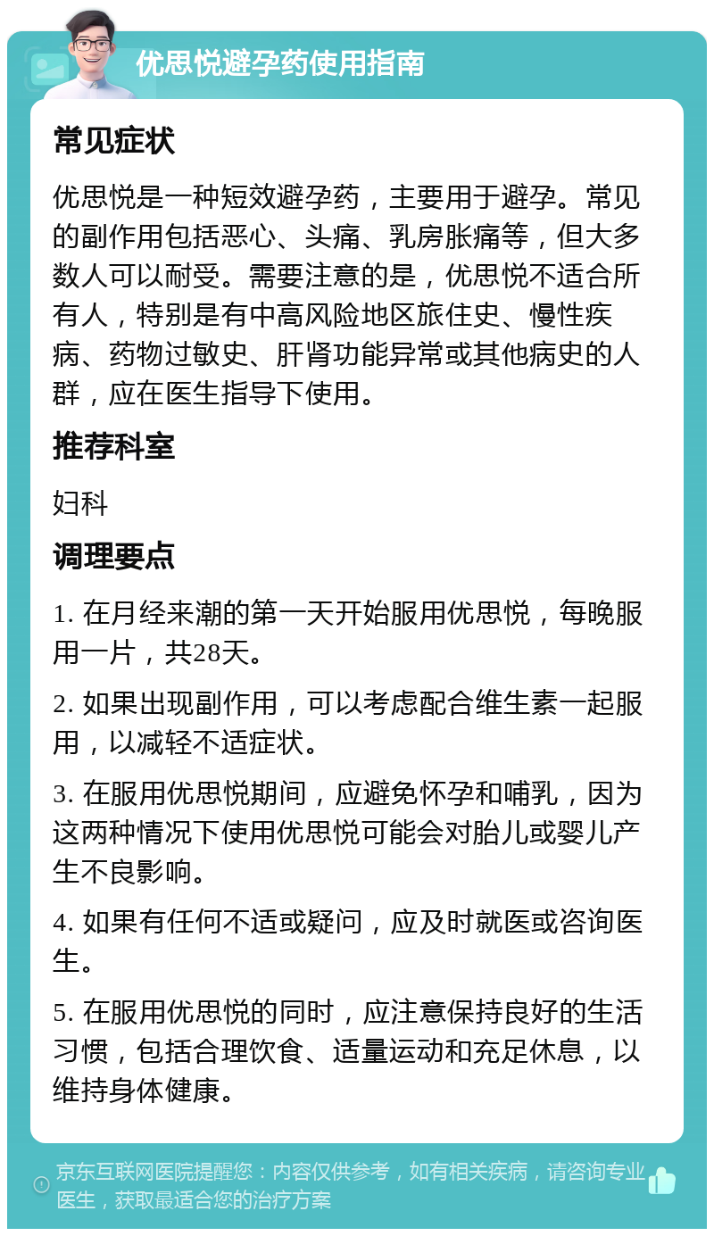 优思悦避孕药使用指南 常见症状 优思悦是一种短效避孕药，主要用于避孕。常见的副作用包括恶心、头痛、乳房胀痛等，但大多数人可以耐受。需要注意的是，优思悦不适合所有人，特别是有中高风险地区旅住史、慢性疾病、药物过敏史、肝肾功能异常或其他病史的人群，应在医生指导下使用。 推荐科室 妇科 调理要点 1. 在月经来潮的第一天开始服用优思悦，每晚服用一片，共28天。 2. 如果出现副作用，可以考虑配合维生素一起服用，以减轻不适症状。 3. 在服用优思悦期间，应避免怀孕和哺乳，因为这两种情况下使用优思悦可能会对胎儿或婴儿产生不良影响。 4. 如果有任何不适或疑问，应及时就医或咨询医生。 5. 在服用优思悦的同时，应注意保持良好的生活习惯，包括合理饮食、适量运动和充足休息，以维持身体健康。