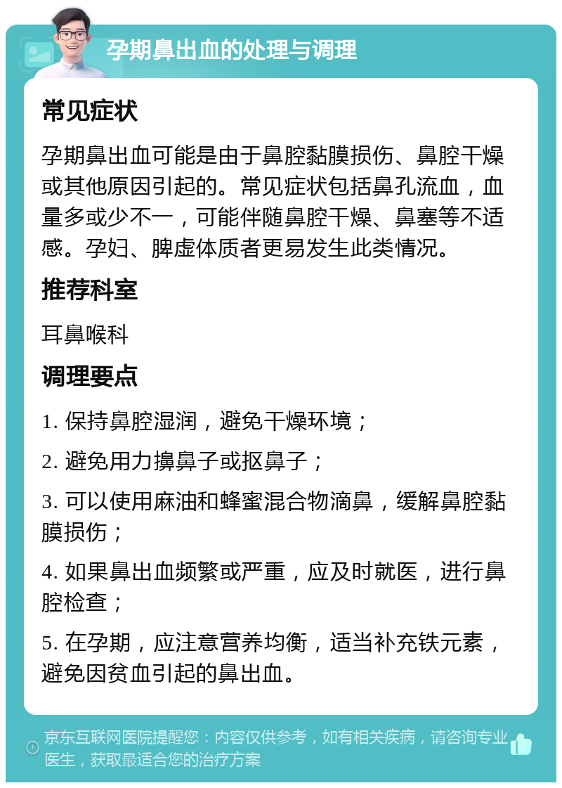 孕期鼻出血的处理与调理 常见症状 孕期鼻出血可能是由于鼻腔黏膜损伤、鼻腔干燥或其他原因引起的。常见症状包括鼻孔流血，血量多或少不一，可能伴随鼻腔干燥、鼻塞等不适感。孕妇、脾虚体质者更易发生此类情况。 推荐科室 耳鼻喉科 调理要点 1. 保持鼻腔湿润，避免干燥环境； 2. 避免用力擤鼻子或抠鼻子； 3. 可以使用麻油和蜂蜜混合物滴鼻，缓解鼻腔黏膜损伤； 4. 如果鼻出血频繁或严重，应及时就医，进行鼻腔检查； 5. 在孕期，应注意营养均衡，适当补充铁元素，避免因贫血引起的鼻出血。