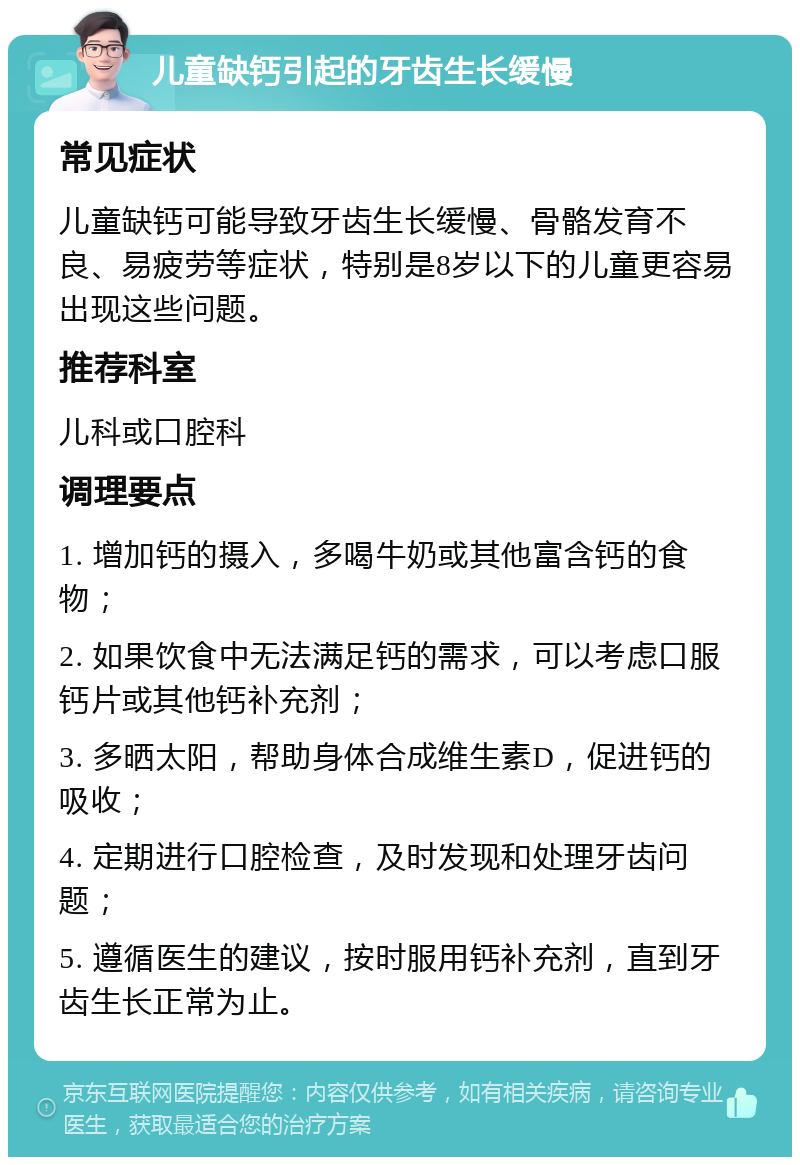 儿童缺钙引起的牙齿生长缓慢 常见症状 儿童缺钙可能导致牙齿生长缓慢、骨骼发育不良、易疲劳等症状，特别是8岁以下的儿童更容易出现这些问题。 推荐科室 儿科或口腔科 调理要点 1. 增加钙的摄入，多喝牛奶或其他富含钙的食物； 2. 如果饮食中无法满足钙的需求，可以考虑口服钙片或其他钙补充剂； 3. 多晒太阳，帮助身体合成维生素D，促进钙的吸收； 4. 定期进行口腔检查，及时发现和处理牙齿问题； 5. 遵循医生的建议，按时服用钙补充剂，直到牙齿生长正常为止。