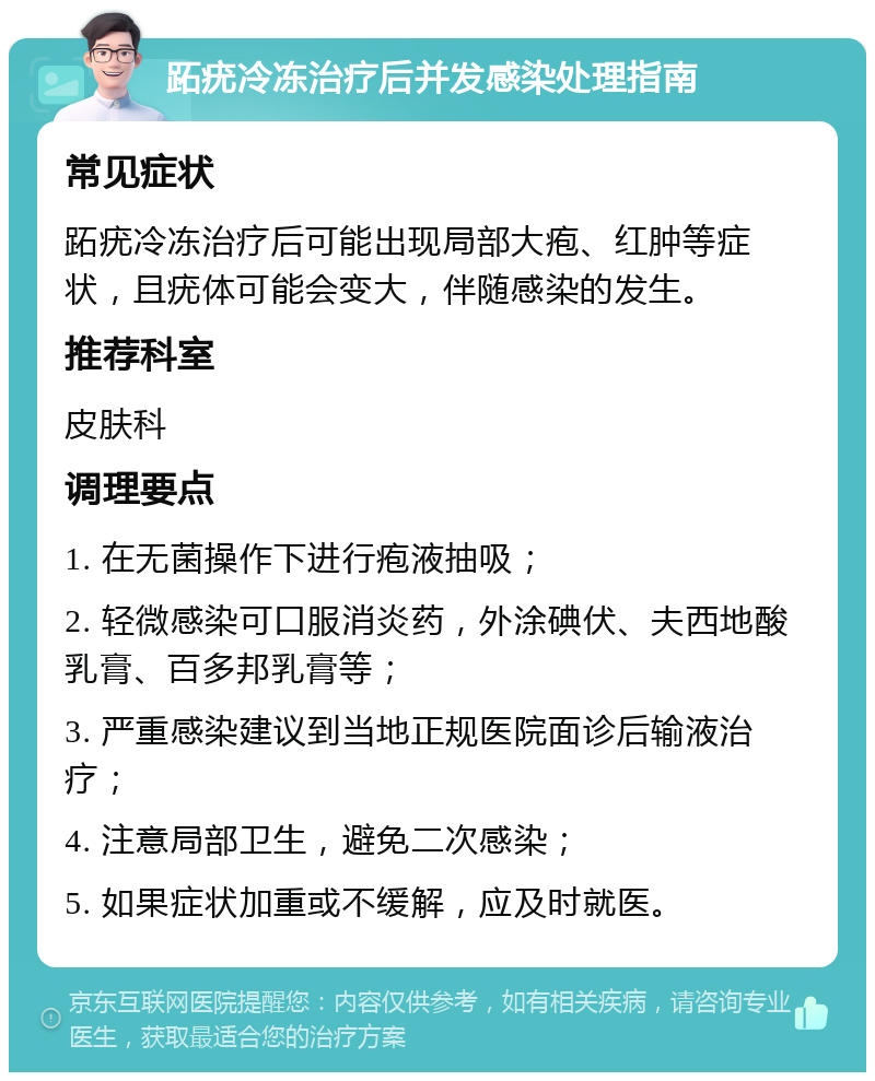 跖疣冷冻治疗后并发感染处理指南 常见症状 跖疣冷冻治疗后可能出现局部大疱、红肿等症状，且疣体可能会变大，伴随感染的发生。 推荐科室 皮肤科 调理要点 1. 在无菌操作下进行疱液抽吸； 2. 轻微感染可口服消炎药，外涂碘伏、夫西地酸乳膏、百多邦乳膏等； 3. 严重感染建议到当地正规医院面诊后输液治疗； 4. 注意局部卫生，避免二次感染； 5. 如果症状加重或不缓解，应及时就医。