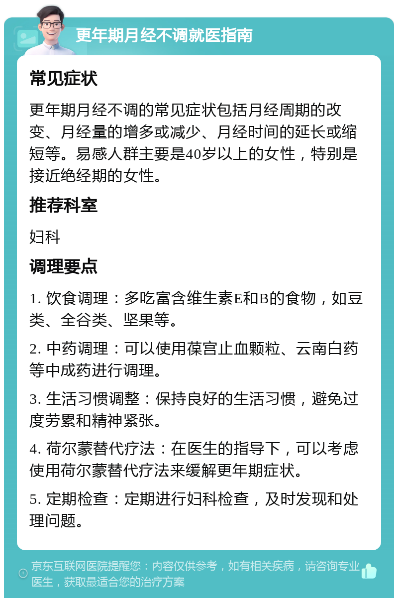 更年期月经不调就医指南 常见症状 更年期月经不调的常见症状包括月经周期的改变、月经量的增多或减少、月经时间的延长或缩短等。易感人群主要是40岁以上的女性，特别是接近绝经期的女性。 推荐科室 妇科 调理要点 1. 饮食调理：多吃富含维生素E和B的食物，如豆类、全谷类、坚果等。 2. 中药调理：可以使用葆宫止血颗粒、云南白药等中成药进行调理。 3. 生活习惯调整：保持良好的生活习惯，避免过度劳累和精神紧张。 4. 荷尔蒙替代疗法：在医生的指导下，可以考虑使用荷尔蒙替代疗法来缓解更年期症状。 5. 定期检查：定期进行妇科检查，及时发现和处理问题。