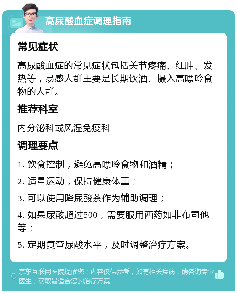 高尿酸血症调理指南 常见症状 高尿酸血症的常见症状包括关节疼痛、红肿、发热等，易感人群主要是长期饮酒、摄入高嘌呤食物的人群。 推荐科室 内分泌科或风湿免疫科 调理要点 1. 饮食控制，避免高嘌呤食物和酒精； 2. 适量运动，保持健康体重； 3. 可以使用降尿酸茶作为辅助调理； 4. 如果尿酸超过500，需要服用西药如非布司他等； 5. 定期复查尿酸水平，及时调整治疗方案。