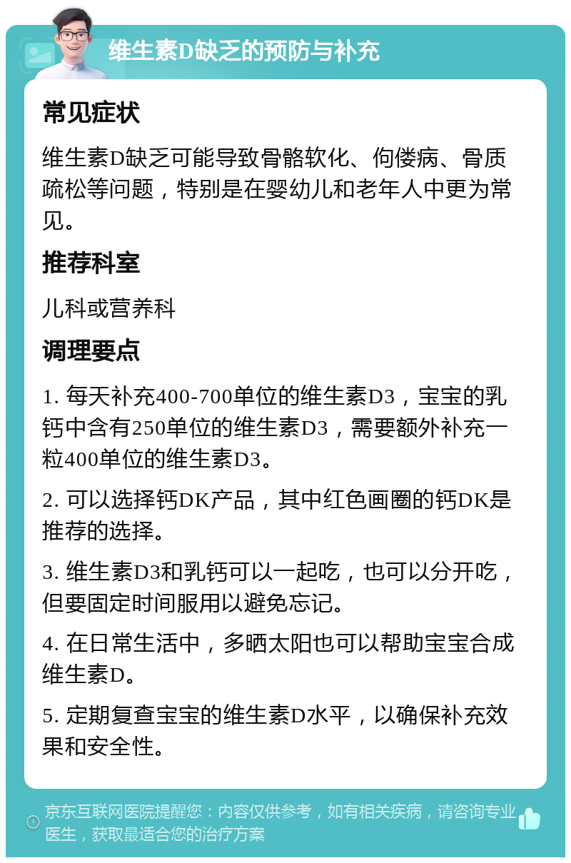 维生素D缺乏的预防与补充 常见症状 维生素D缺乏可能导致骨骼软化、佝偻病、骨质疏松等问题，特别是在婴幼儿和老年人中更为常见。 推荐科室 儿科或营养科 调理要点 1. 每天补充400-700单位的维生素D3，宝宝的乳钙中含有250单位的维生素D3，需要额外补充一粒400单位的维生素D3。 2. 可以选择钙DK产品，其中红色画圈的钙DK是推荐的选择。 3. 维生素D3和乳钙可以一起吃，也可以分开吃，但要固定时间服用以避免忘记。 4. 在日常生活中，多晒太阳也可以帮助宝宝合成维生素D。 5. 定期复查宝宝的维生素D水平，以确保补充效果和安全性。