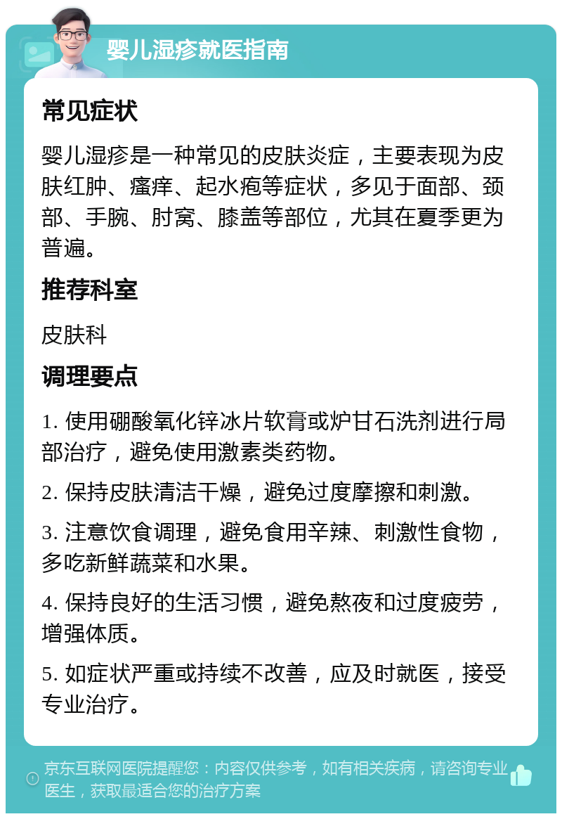 婴儿湿疹就医指南 常见症状 婴儿湿疹是一种常见的皮肤炎症，主要表现为皮肤红肿、瘙痒、起水疱等症状，多见于面部、颈部、手腕、肘窝、膝盖等部位，尤其在夏季更为普遍。 推荐科室 皮肤科 调理要点 1. 使用硼酸氧化锌冰片软膏或炉甘石洗剂进行局部治疗，避免使用激素类药物。 2. 保持皮肤清洁干燥，避免过度摩擦和刺激。 3. 注意饮食调理，避免食用辛辣、刺激性食物，多吃新鲜蔬菜和水果。 4. 保持良好的生活习惯，避免熬夜和过度疲劳，增强体质。 5. 如症状严重或持续不改善，应及时就医，接受专业治疗。