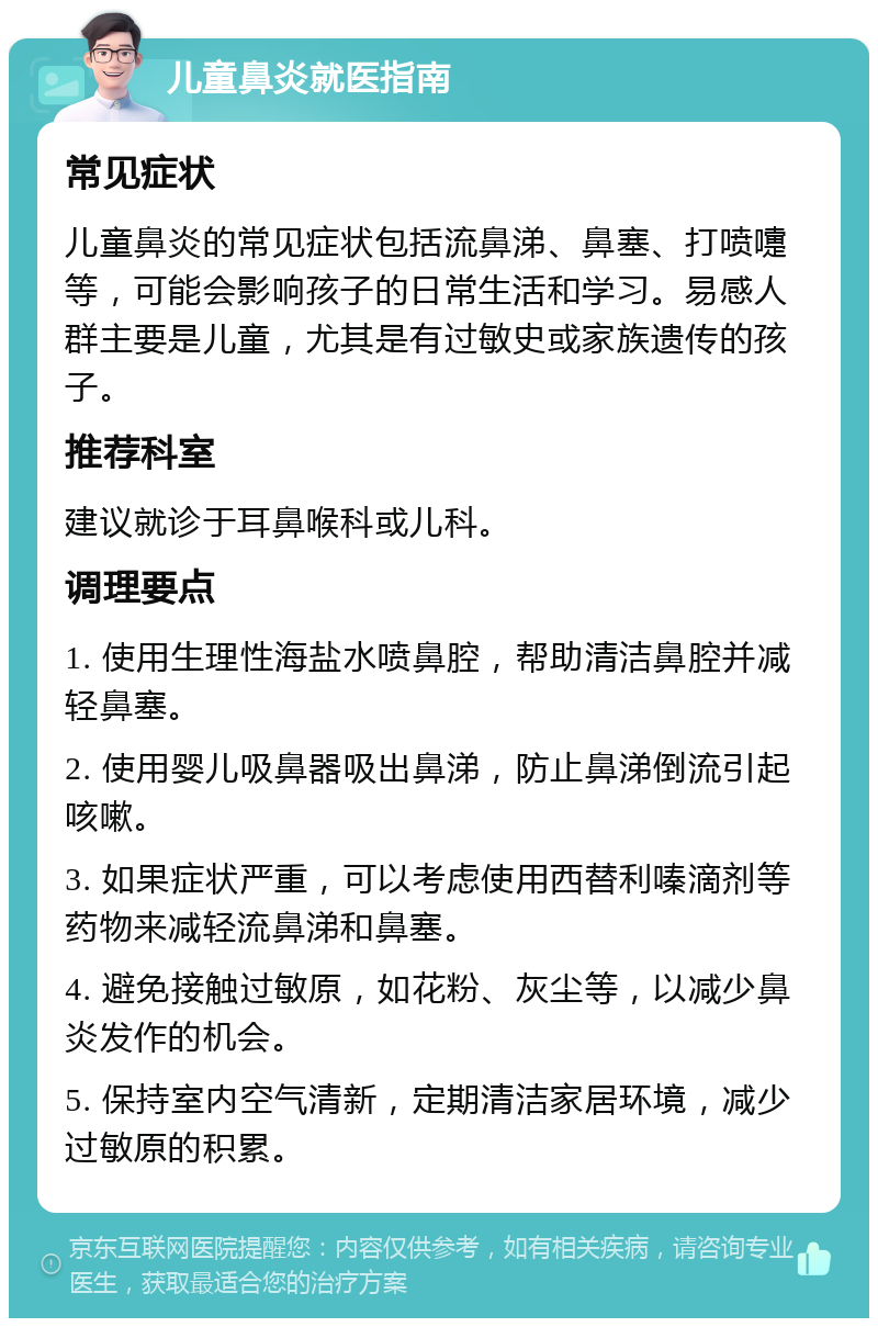 儿童鼻炎就医指南 常见症状 儿童鼻炎的常见症状包括流鼻涕、鼻塞、打喷嚏等，可能会影响孩子的日常生活和学习。易感人群主要是儿童，尤其是有过敏史或家族遗传的孩子。 推荐科室 建议就诊于耳鼻喉科或儿科。 调理要点 1. 使用生理性海盐水喷鼻腔，帮助清洁鼻腔并减轻鼻塞。 2. 使用婴儿吸鼻器吸出鼻涕，防止鼻涕倒流引起咳嗽。 3. 如果症状严重，可以考虑使用西替利嗪滴剂等药物来减轻流鼻涕和鼻塞。 4. 避免接触过敏原，如花粉、灰尘等，以减少鼻炎发作的机会。 5. 保持室内空气清新，定期清洁家居环境，减少过敏原的积累。