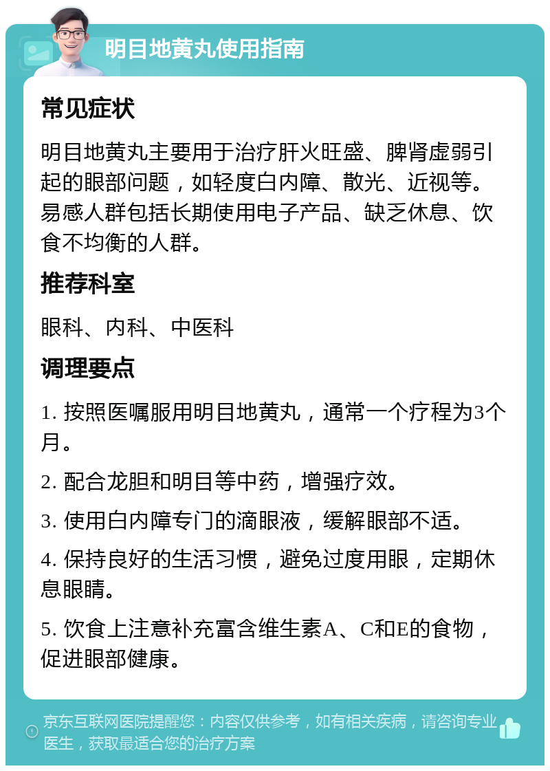 明目地黄丸使用指南 常见症状 明目地黄丸主要用于治疗肝火旺盛、脾肾虚弱引起的眼部问题，如轻度白内障、散光、近视等。易感人群包括长期使用电子产品、缺乏休息、饮食不均衡的人群。 推荐科室 眼科、内科、中医科 调理要点 1. 按照医嘱服用明目地黄丸，通常一个疗程为3个月。 2. 配合龙胆和明目等中药，增强疗效。 3. 使用白内障专门的滴眼液，缓解眼部不适。 4. 保持良好的生活习惯，避免过度用眼，定期休息眼睛。 5. 饮食上注意补充富含维生素A、C和E的食物，促进眼部健康。