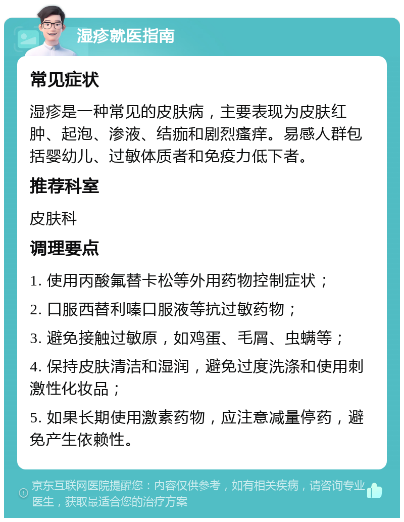 湿疹就医指南 常见症状 湿疹是一种常见的皮肤病，主要表现为皮肤红肿、起泡、渗液、结痂和剧烈瘙痒。易感人群包括婴幼儿、过敏体质者和免疫力低下者。 推荐科室 皮肤科 调理要点 1. 使用丙酸氟替卡松等外用药物控制症状； 2. 口服西替利嗪口服液等抗过敏药物； 3. 避免接触过敏原，如鸡蛋、毛屑、虫螨等； 4. 保持皮肤清洁和湿润，避免过度洗涤和使用刺激性化妆品； 5. 如果长期使用激素药物，应注意减量停药，避免产生依赖性。