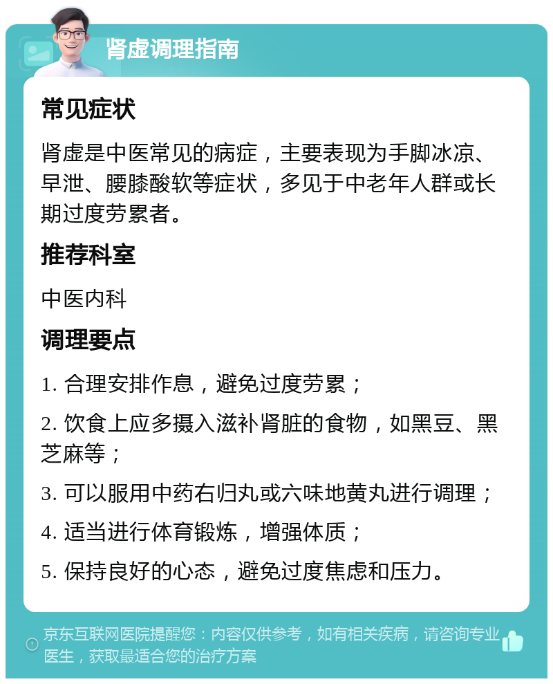 肾虚调理指南 常见症状 肾虚是中医常见的病症，主要表现为手脚冰凉、早泄、腰膝酸软等症状，多见于中老年人群或长期过度劳累者。 推荐科室 中医内科 调理要点 1. 合理安排作息，避免过度劳累； 2. 饮食上应多摄入滋补肾脏的食物，如黑豆、黑芝麻等； 3. 可以服用中药右归丸或六味地黄丸进行调理； 4. 适当进行体育锻炼，增强体质； 5. 保持良好的心态，避免过度焦虑和压力。