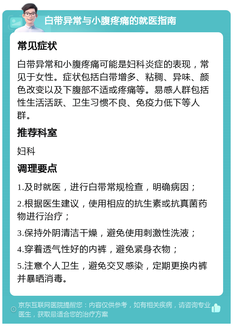 白带异常与小腹疼痛的就医指南 常见症状 白带异常和小腹疼痛可能是妇科炎症的表现，常见于女性。症状包括白带增多、粘稠、异味、颜色改变以及下腹部不适或疼痛等。易感人群包括性生活活跃、卫生习惯不良、免疫力低下等人群。 推荐科室 妇科 调理要点 1.及时就医，进行白带常规检查，明确病因； 2.根据医生建议，使用相应的抗生素或抗真菌药物进行治疗； 3.保持外阴清洁干燥，避免使用刺激性洗液； 4.穿着透气性好的内裤，避免紧身衣物； 5.注意个人卫生，避免交叉感染，定期更换内裤并暴晒消毒。