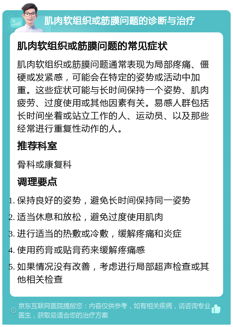 肌肉软组织或筋膜问题的诊断与治疗 肌肉软组织或筋膜问题的常见症状 肌肉软组织或筋膜问题通常表现为局部疼痛、僵硬或发紧感，可能会在特定的姿势或活动中加重。这些症状可能与长时间保持一个姿势、肌肉疲劳、过度使用或其他因素有关。易感人群包括长时间坐着或站立工作的人、运动员、以及那些经常进行重复性动作的人。 推荐科室 骨科或康复科 调理要点 保持良好的姿势，避免长时间保持同一姿势 适当休息和放松，避免过度使用肌肉 进行适当的热敷或冷敷，缓解疼痛和炎症 使用药膏或贴膏药来缓解疼痛感 如果情况没有改善，考虑进行局部超声检查或其他相关检查