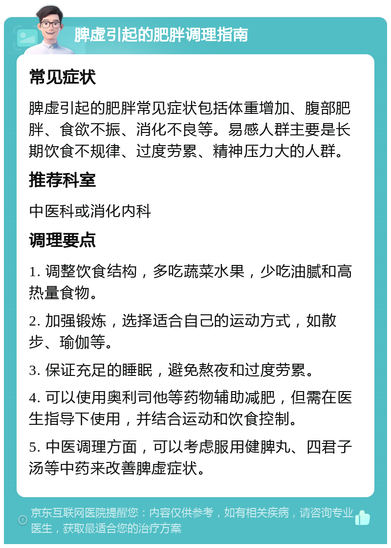 脾虚引起的肥胖调理指南 常见症状 脾虚引起的肥胖常见症状包括体重增加、腹部肥胖、食欲不振、消化不良等。易感人群主要是长期饮食不规律、过度劳累、精神压力大的人群。 推荐科室 中医科或消化内科 调理要点 1. 调整饮食结构，多吃蔬菜水果，少吃油腻和高热量食物。 2. 加强锻炼，选择适合自己的运动方式，如散步、瑜伽等。 3. 保证充足的睡眠，避免熬夜和过度劳累。 4. 可以使用奥利司他等药物辅助减肥，但需在医生指导下使用，并结合运动和饮食控制。 5. 中医调理方面，可以考虑服用健脾丸、四君子汤等中药来改善脾虚症状。