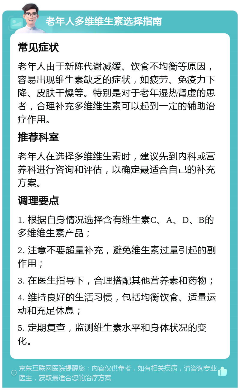 老年人多维维生素选择指南 常见症状 老年人由于新陈代谢减缓、饮食不均衡等原因，容易出现维生素缺乏的症状，如疲劳、免疫力下降、皮肤干燥等。特别是对于老年湿热肾虚的患者，合理补充多维维生素可以起到一定的辅助治疗作用。 推荐科室 老年人在选择多维维生素时，建议先到内科或营养科进行咨询和评估，以确定最适合自己的补充方案。 调理要点 1. 根据自身情况选择含有维生素C、A、D、B的多维维生素产品； 2. 注意不要超量补充，避免维生素过量引起的副作用； 3. 在医生指导下，合理搭配其他营养素和药物； 4. 维持良好的生活习惯，包括均衡饮食、适量运动和充足休息； 5. 定期复查，监测维生素水平和身体状况的变化。