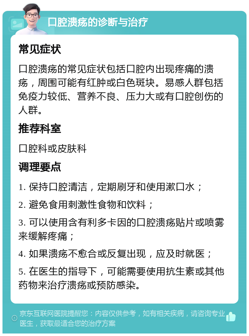 口腔溃疡的诊断与治疗 常见症状 口腔溃疡的常见症状包括口腔内出现疼痛的溃疡，周围可能有红肿或白色斑块。易感人群包括免疫力较低、营养不良、压力大或有口腔创伤的人群。 推荐科室 口腔科或皮肤科 调理要点 1. 保持口腔清洁，定期刷牙和使用漱口水； 2. 避免食用刺激性食物和饮料； 3. 可以使用含有利多卡因的口腔溃疡贴片或喷雾来缓解疼痛； 4. 如果溃疡不愈合或反复出现，应及时就医； 5. 在医生的指导下，可能需要使用抗生素或其他药物来治疗溃疡或预防感染。