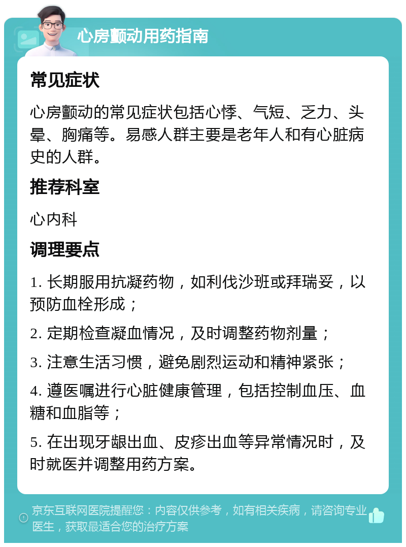 心房颤动用药指南 常见症状 心房颤动的常见症状包括心悸、气短、乏力、头晕、胸痛等。易感人群主要是老年人和有心脏病史的人群。 推荐科室 心内科 调理要点 1. 长期服用抗凝药物，如利伐沙班或拜瑞妥，以预防血栓形成； 2. 定期检查凝血情况，及时调整药物剂量； 3. 注意生活习惯，避免剧烈运动和精神紧张； 4. 遵医嘱进行心脏健康管理，包括控制血压、血糖和血脂等； 5. 在出现牙龈出血、皮疹出血等异常情况时，及时就医并调整用药方案。