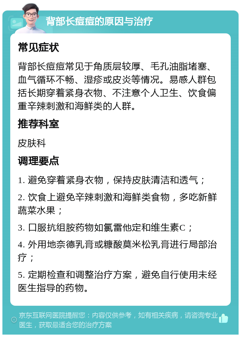 背部长痘痘的原因与治疗 常见症状 背部长痘痘常见于角质层较厚、毛孔油脂堵塞、血气循环不畅、湿疹或皮炎等情况。易感人群包括长期穿着紧身衣物、不注意个人卫生、饮食偏重辛辣刺激和海鲜类的人群。 推荐科室 皮肤科 调理要点 1. 避免穿着紧身衣物，保持皮肤清洁和透气； 2. 饮食上避免辛辣刺激和海鲜类食物，多吃新鲜蔬菜水果； 3. 口服抗组胺药物如氯雷他定和维生素C； 4. 外用地奈德乳膏或糠酸莫米松乳膏进行局部治疗； 5. 定期检查和调整治疗方案，避免自行使用未经医生指导的药物。