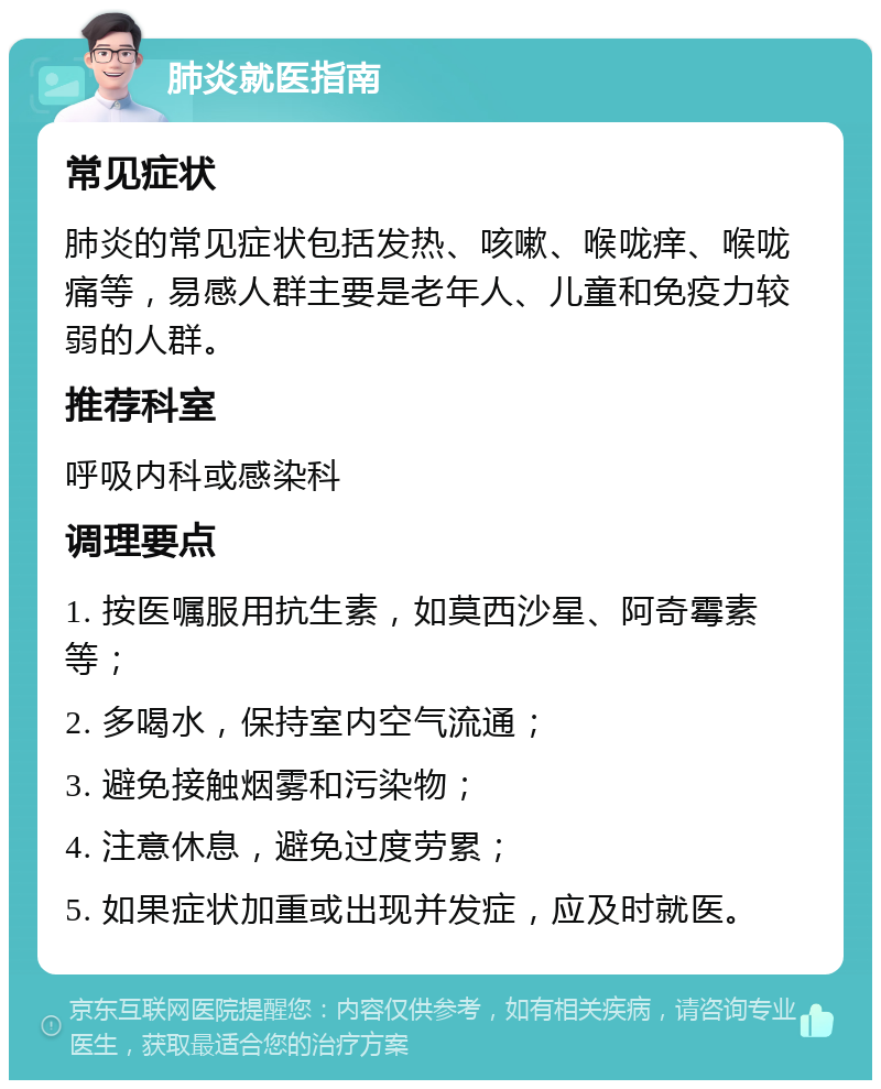 肺炎就医指南 常见症状 肺炎的常见症状包括发热、咳嗽、喉咙痒、喉咙痛等，易感人群主要是老年人、儿童和免疫力较弱的人群。 推荐科室 呼吸内科或感染科 调理要点 1. 按医嘱服用抗生素，如莫西沙星、阿奇霉素等； 2. 多喝水，保持室内空气流通； 3. 避免接触烟雾和污染物； 4. 注意休息，避免过度劳累； 5. 如果症状加重或出现并发症，应及时就医。