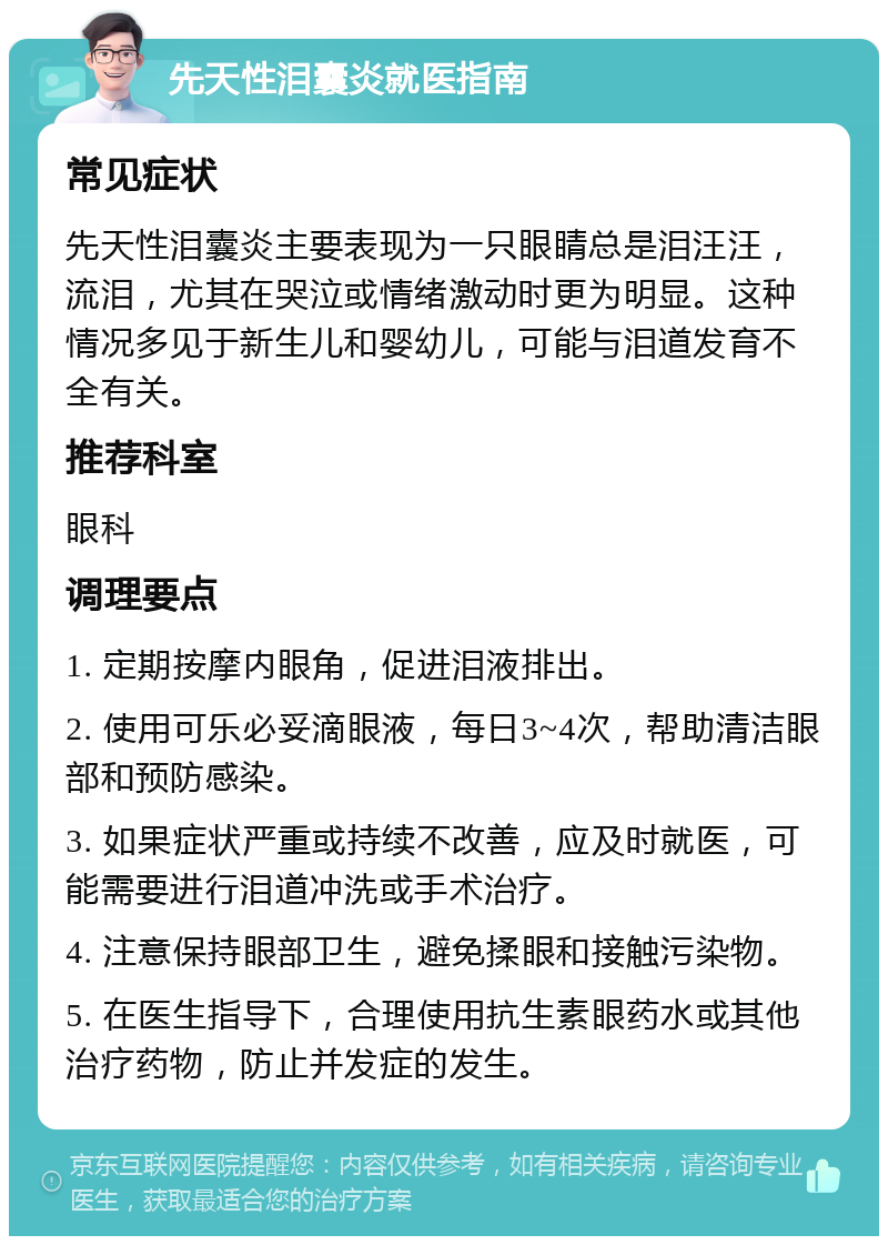 先天性泪囊炎就医指南 常见症状 先天性泪囊炎主要表现为一只眼睛总是泪汪汪，流泪，尤其在哭泣或情绪激动时更为明显。这种情况多见于新生儿和婴幼儿，可能与泪道发育不全有关。 推荐科室 眼科 调理要点 1. 定期按摩内眼角，促进泪液排出。 2. 使用可乐必妥滴眼液，每日3~4次，帮助清洁眼部和预防感染。 3. 如果症状严重或持续不改善，应及时就医，可能需要进行泪道冲洗或手术治疗。 4. 注意保持眼部卫生，避免揉眼和接触污染物。 5. 在医生指导下，合理使用抗生素眼药水或其他治疗药物，防止并发症的发生。