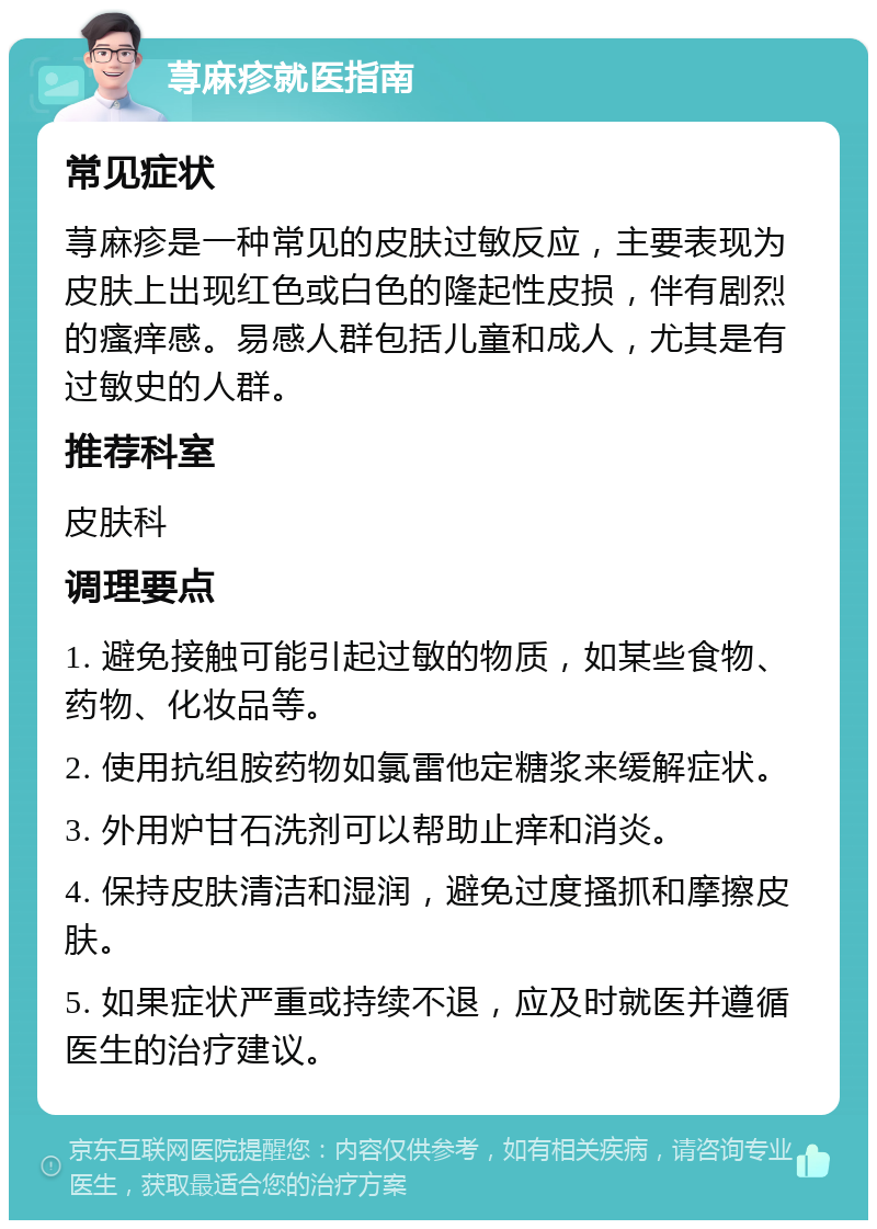 荨麻疹就医指南 常见症状 荨麻疹是一种常见的皮肤过敏反应，主要表现为皮肤上出现红色或白色的隆起性皮损，伴有剧烈的瘙痒感。易感人群包括儿童和成人，尤其是有过敏史的人群。 推荐科室 皮肤科 调理要点 1. 避免接触可能引起过敏的物质，如某些食物、药物、化妆品等。 2. 使用抗组胺药物如氯雷他定糖浆来缓解症状。 3. 外用炉甘石洗剂可以帮助止痒和消炎。 4. 保持皮肤清洁和湿润，避免过度搔抓和摩擦皮肤。 5. 如果症状严重或持续不退，应及时就医并遵循医生的治疗建议。